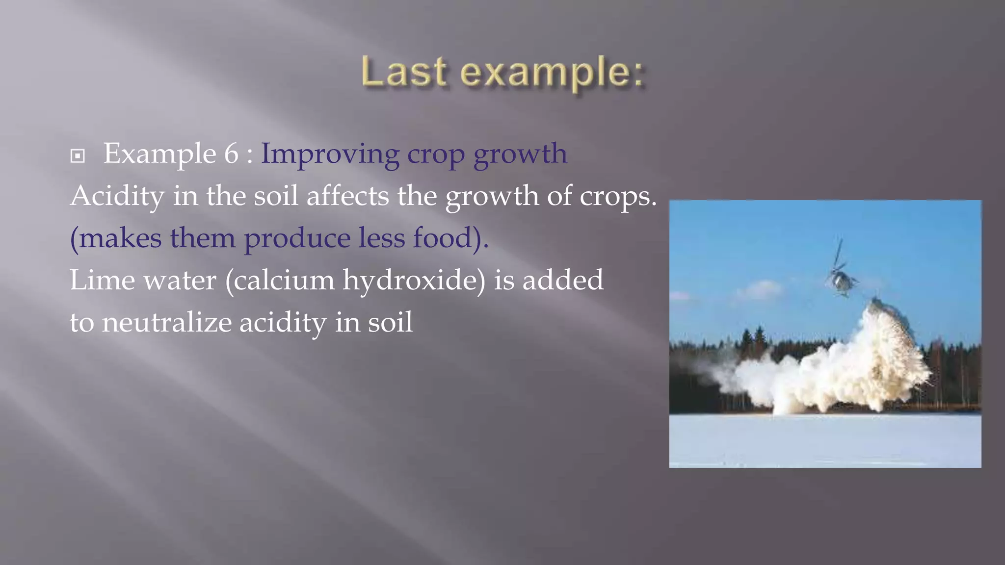  Example 6 : Improving crop growth
Acidity in the soil affects the growth of crops.
(makes them produce less food).
Lime water (calcium hydroxide) is added
to neutralize acidity in soil
 