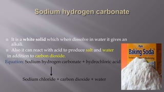  It is a white solid which when dissolve in water it gives an
alkali.
 Also it can react with acid to produce salt and water
in addition to carbon dioxide.
Equation: Sodium hydrogen carbonate + hydrochloric acid
Sodium chloride + carbon dioxide + water
 