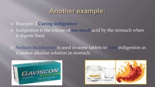  Example 2:Curing indigestion
 Indigestion is the release of too much acid by the stomach when
it digests food.
 Sodium bicarbonate is used in some tablets to cure indigestion as
it makes alkaline solution in stomach.
 