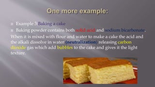  Example 3:Baking a cake
 Baking powder contains both solid acid and sodium bicarbonate.
When it is mixed with flour and water to make a cake the acid and
the alkali dissolve in water (neutralization) releasing carbon
dioxide gas which add bubbles to the cake and gives it the light
texture.
 