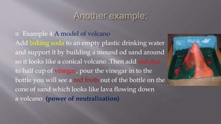  Example 4:A model of volcano
Add baking soda to an empty plastic drinking water
and support it by building a mound od sand around
so it looks like a conical volcano .Then add red dye
to half cup of vinegar, pour the vinegar in to the
bottle you will see a red froth out of the bottle on the
cone of sand which looks like lava flowing down
a volcano .(power of neutralization)
 