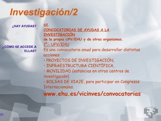 Investigación/2
     ¿HAY AYUDAS?    SI.
                     CONCOCATORIAS DE AYUDAS A LA
                     INVESTIGACIÓN
                     de la propia UPV/EHU y de otros organismos.
                     1º.- UPV/EHU
 ¿CÓMO SE ACCEDE A
            ELLAS?   Es una convocatoria anual para desarrollar distintas
                     acciones:
                     • PROYECTOS DE INVESTIGACIÓN,
                     • INFRAESTRUCTURA CIENTÍFICA,
                     • MOVILIDAD (estancias en otros centros de
                     investigación)
                     • BOLSAS DE VIAJE, para participar en Congresos
                     Internacionales.
                     www.ehu.es/vicinves/convocatorias


20
 