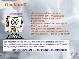 Gestión/2
          DEPARTAMENTO
                                 ¿Es consciente el Director de un
                                 Departamento que es el Director de
                                 Personal de los profesores de su
                                 Departamento?
                                 ¿Controla su docencia y su investigación?
                                 (Art. 9 de la LOU)
                                 ¿Los quinquenios docentes se dan
                                 automáticamente con independencia de la
                                 actividad docente?¿También los sexenios?


     ¿El Departamento es un grupo mal avenido de personas con tantos
     intereses como personas o es un grupo de personas capaz de trabajar
     en equipo bajo intereses y objetivos comunes?
             ¡¡CONCIENCIACIÓN !! … ¡DEFINICIÓN DE CRITERIOS!!

27
 