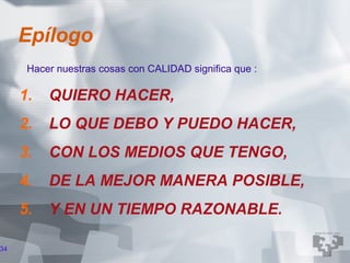 Epílogo
      Hacer nuestras cosas con CALIDAD significa que :

     1.   QUIERO HACER,
     2.   LO QUE DEBO Y PUEDO HACER,
     3.   CON LOS MEDIOS QUE TENGO,
     4.   DE LA MEJOR MANERA POSIBLE,
     5.   Y EN UN TIEMPO RAZONABLE.

34
 