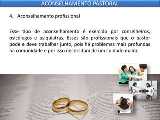 4. Aconselhamento profissional
Esse tipo de aconselhamento é exercido por conselheiros,
psicólogos e psiquiatras. Esses são profissionais que o pastor
pode e deve trabalhar junto, pois há problemas mais profundas
na comunidade e por isso necessitam de um cuidado maior.
ACONSELHAMENTO PASTORAL
 