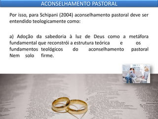 Por isso, para Schipani (2004) aconselhamento pastoral deve ser
entendido teologicamente como:
a) Adoção da sabedoria à luz de Deus como a metáfora
fundamental que reconstrói a estrutura teórica e os
fundamentos teológicos do aconselhamento pastoral
Nem solo firme.
ACONSELHAMENTO PASTORAL
 