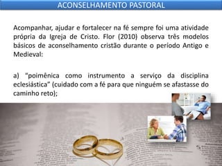 Acompanhar, ajudar e fortalecer na fé sempre foi uma atividade
própria da Igreja de Cristo. Flor (2010) observa três modelos
básicos de aconselhamento cristão durante o período Antigo e
Medieval:
a) “poimênica como instrumento a serviço da disciplina
eclesiástica” (cuidado com a fé para que ninguém se afastasse do
caminho reto);
ACONSELHAMENTO PASTORAL
 