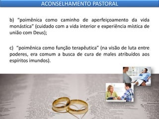 b) “poimênica como caminho de aperfeiçoamento da vida
monástica” (cuidado com a vida interior e experiência mística de
união com Deus);
c) “poimênica como função terapêutica” (na visão de luta entre
poderes, era comum a busca de cura de males atribuídos aos
espíritos imundos).
ACONSELHAMENTO PASTORAL
 