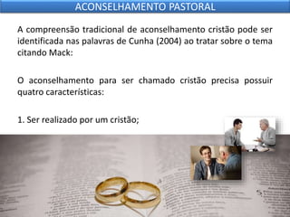 A compreensão tradicional de aconselhamento cristão pode ser
identificada nas palavras de Cunha (2004) ao tratar sobre o tema
citando Mack:
O aconselhamento para ser chamado cristão precisa possuir
quatro características:
1. Ser realizado por um cristão;
ACONSELHAMENTO PASTORAL
 