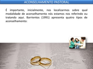 É importante, inicialmente, nos localizarmos sobre qual
modalidade de aconselhamento nós estamos nos referindo ou
tratando aqui. Barrientos (1991) apresenta quatro tipos de
aconselhamento:
ACONSELHAMENTO PASTORAL
 