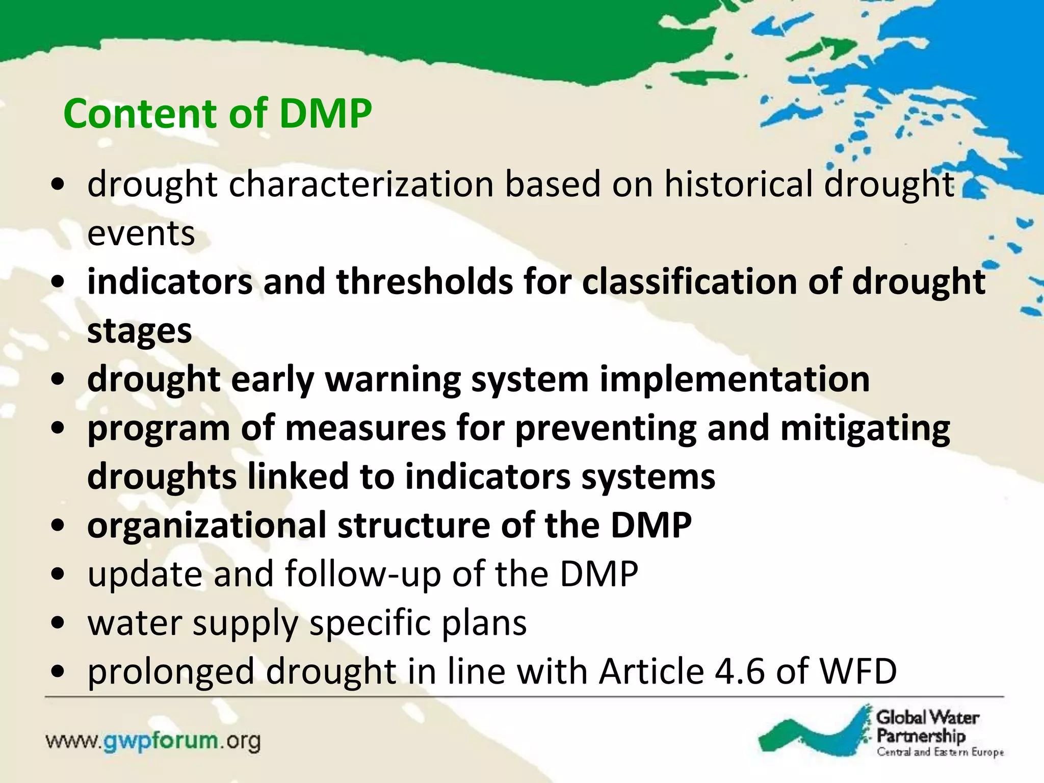 Content of DMP
• drought characterization based on historical drought
events
• indicators and thresholds for classification of drought
stages
• drought early warning system implementation
• program of measures for preventing and mitigating
droughts linked to indicators systems
• organizational structure of the DMP
• update and follow-up of the DMP
• water supply specific plans
• prolonged drought in line with Article 4.6 of WFD
 