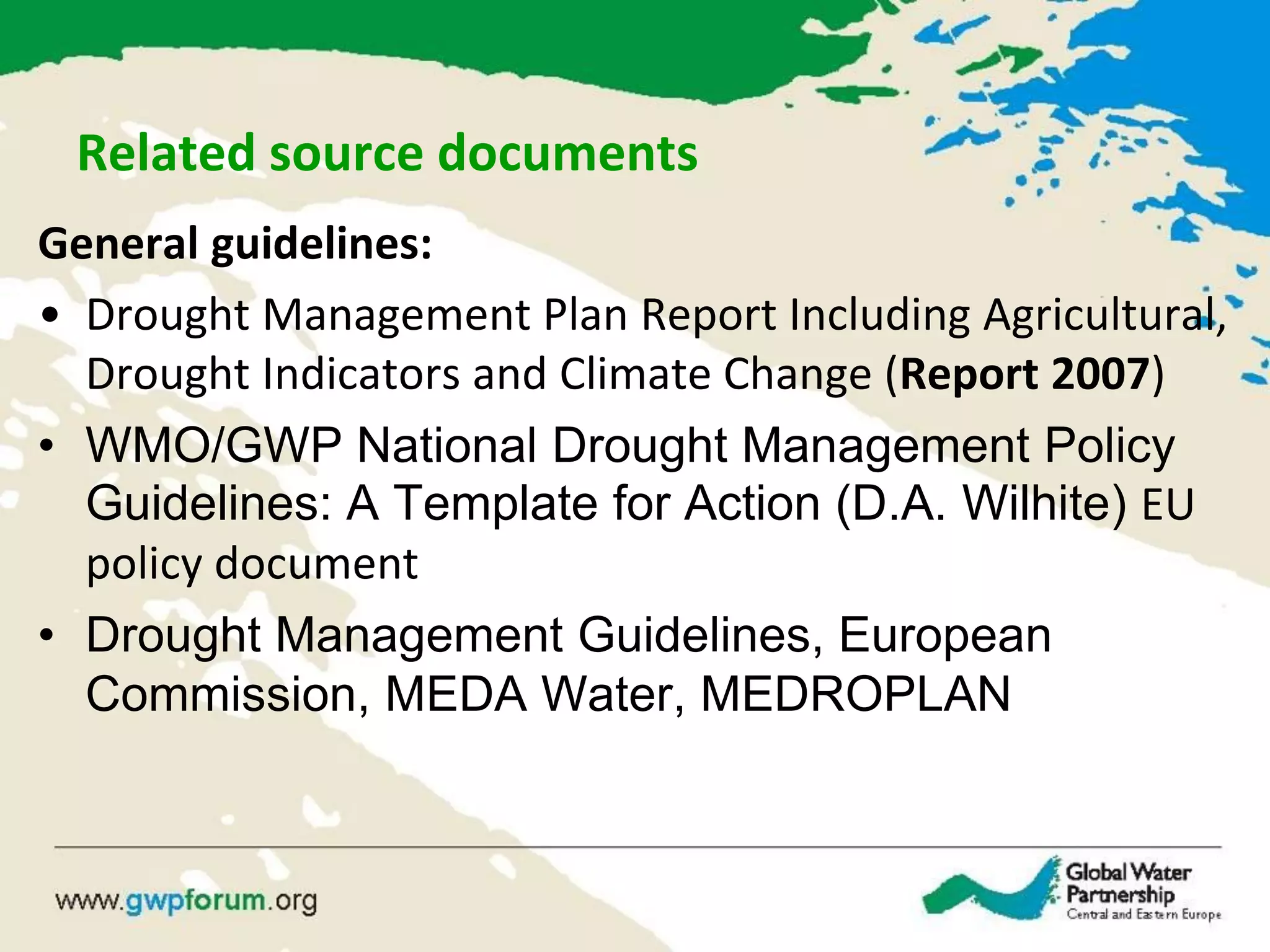 Related source documents
General guidelines:
• Drought Management Plan Report Including Agricultural,
Drought Indicators and Climate Change (Report 2007)
• WMO/GWP National Drought Management Policy
Guidelines: A Template for Action (D.A. Wilhite) EU
policy document
• Drought Management Guidelines, European
Commission, MEDA Water, MEDROPLAN
 