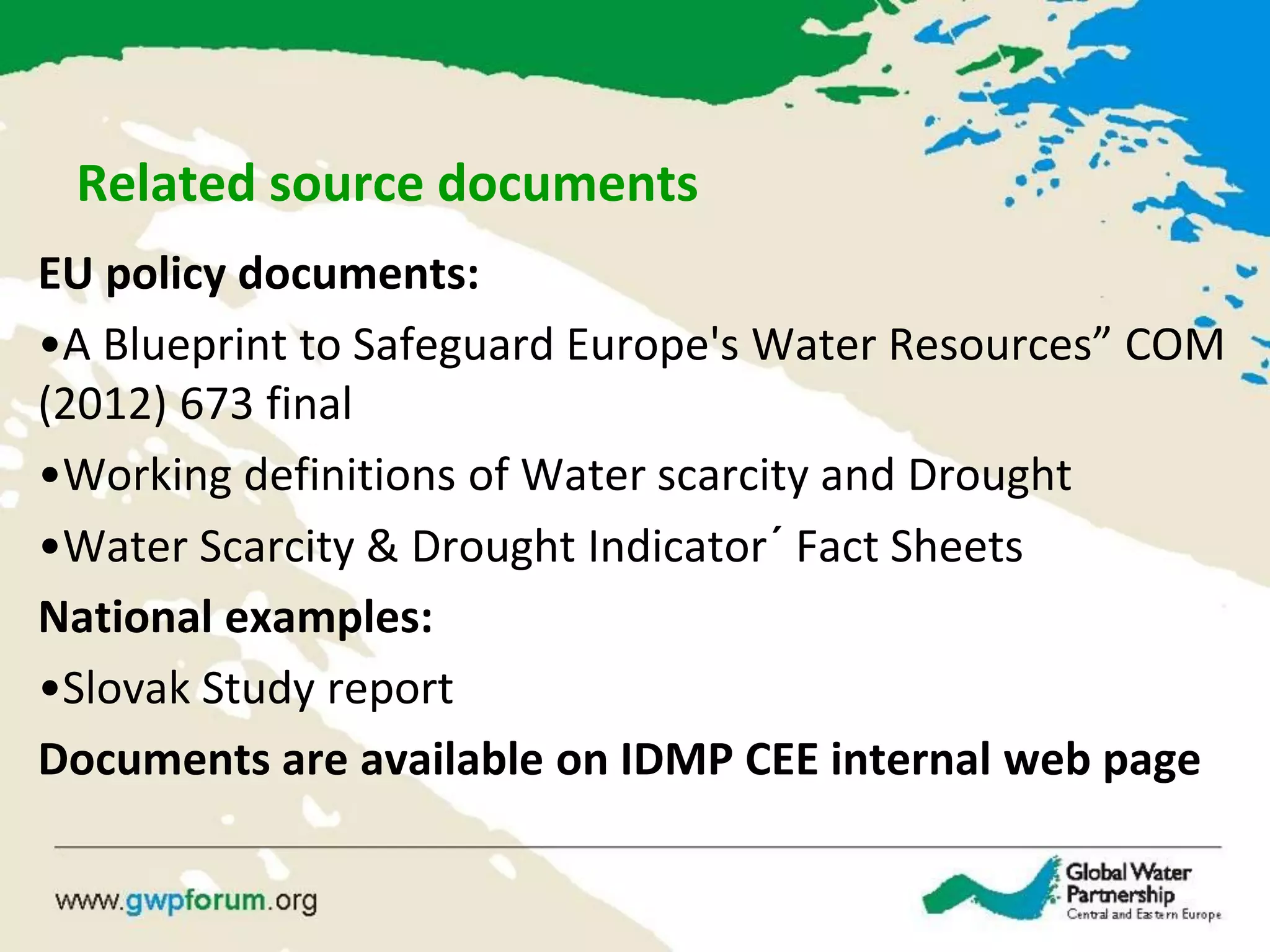 Related source documents
EU policy documents:
•A Blueprint to Safeguard Europe's Water Resources” COM
(2012) 673 final
•Working definitions of Water scarcity and Drought
•Water Scarcity & Drought Indicator´ Fact Sheets
National examples:
•Slovak Study report
Documents are available on IDMP CEE internal web page
 