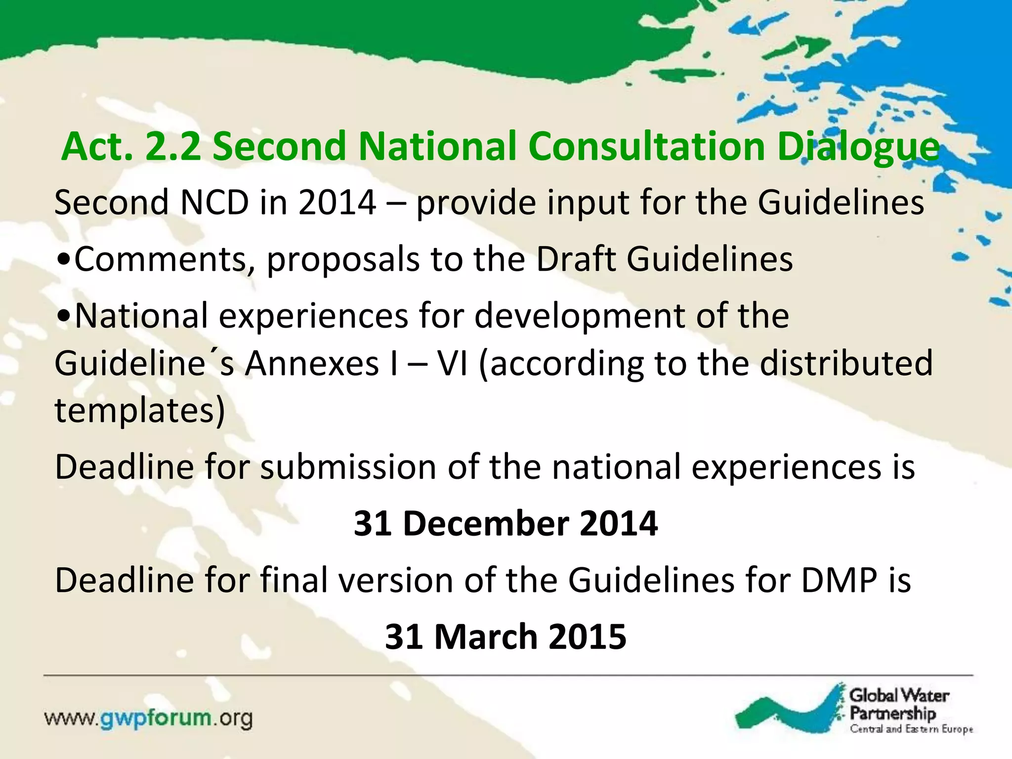 Act. 2.2 Second National Consultation Dialogue
Second NCD in 2014 – provide input for the Guidelines
•Comments, proposals to the Draft Guidelines
•National experiences for development of the
Guideline´s Annexes I – VI (according to the distributed
templates)
Deadline for submission of the national experiences is
31 December 2014
Deadline for final version of the Guidelines for DMP is
31 March 2015
 
