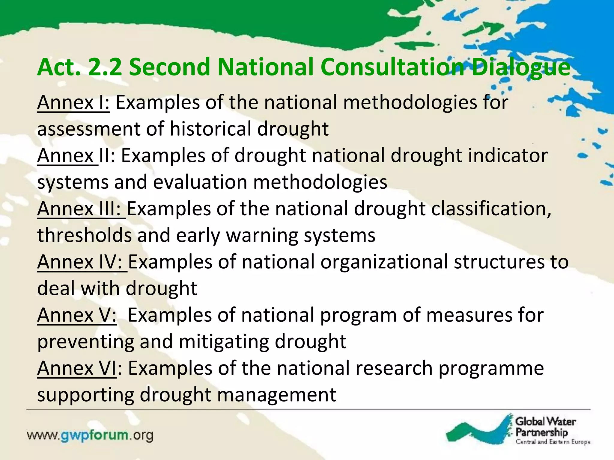 Act. 2.2 Second National Consultation Dialogue
Annex I: Examples of the national methodologies for
assessment of historical drought
Annex II: Examples of drought national drought indicator
systems and evaluation methodologies
Annex III: Examples of the national drought classification,
thresholds and early warning systems
Annex IV: Examples of national organizational structures to
deal with drought
Annex V: Examples of national program of measures for
preventing and mitigating drought
Annex VI: Examples of the national research programme
supporting drought management
 