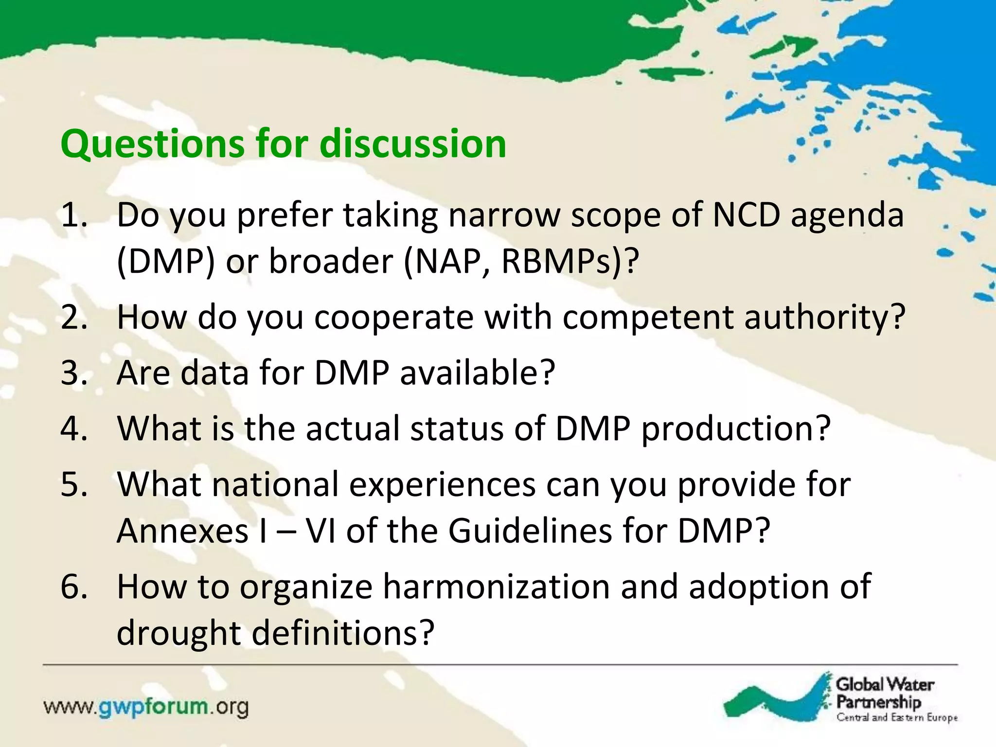 Questions for discussion
1. Do you prefer taking narrow scope of NCD agenda
(DMP) or broader (NAP, RBMPs)?
2. How do you cooperate with competent authority?
3. Are data for DMP available?
4. What is the actual status of DMP production?
5. What national experiences can you provide for
Annexes I – VI of the Guidelines for DMP?
6. How to organize harmonization and adoption of
drought definitions?
 
