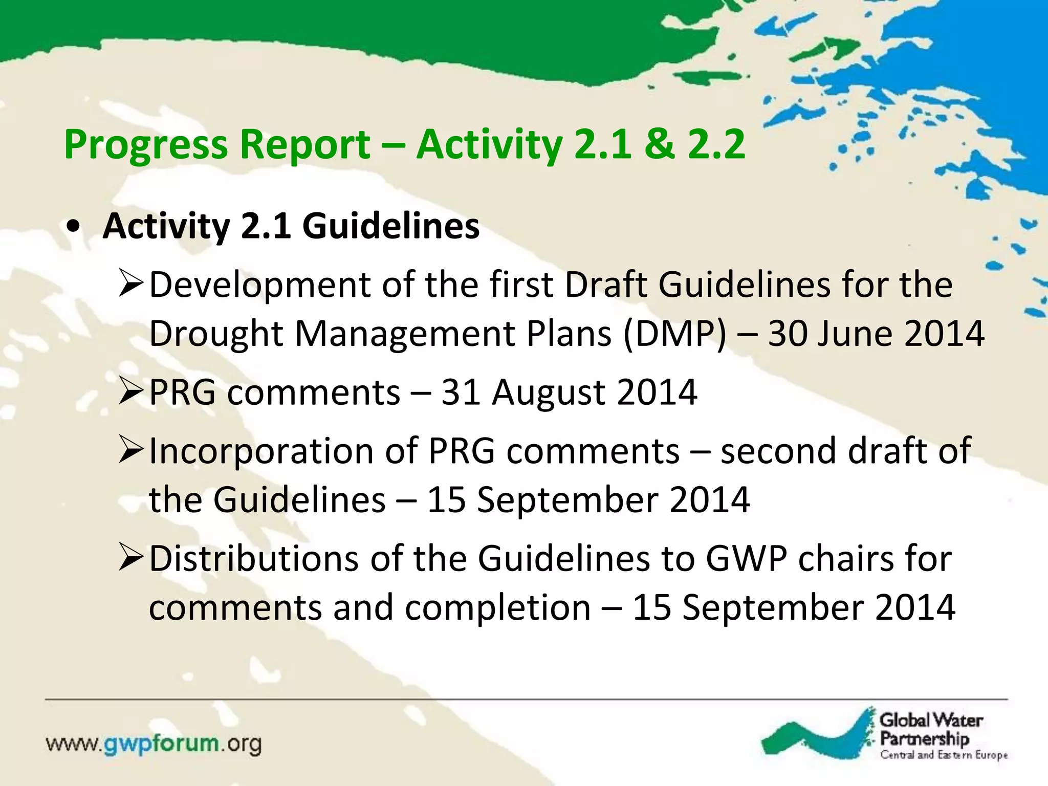 Progress Report – Activity 2.1 & 2.2
• Activity 2.1 Guidelines
Development of the first Draft Guidelines for the
Drought Management Plans (DMP) – 30 June 2014
PRG comments – 31 August 2014
Incorporation of PRG comments – second draft of
the Guidelines – 15 September 2014
Distributions of the Guidelines to GWP chairs for
comments and completion – 15 September 2014
 