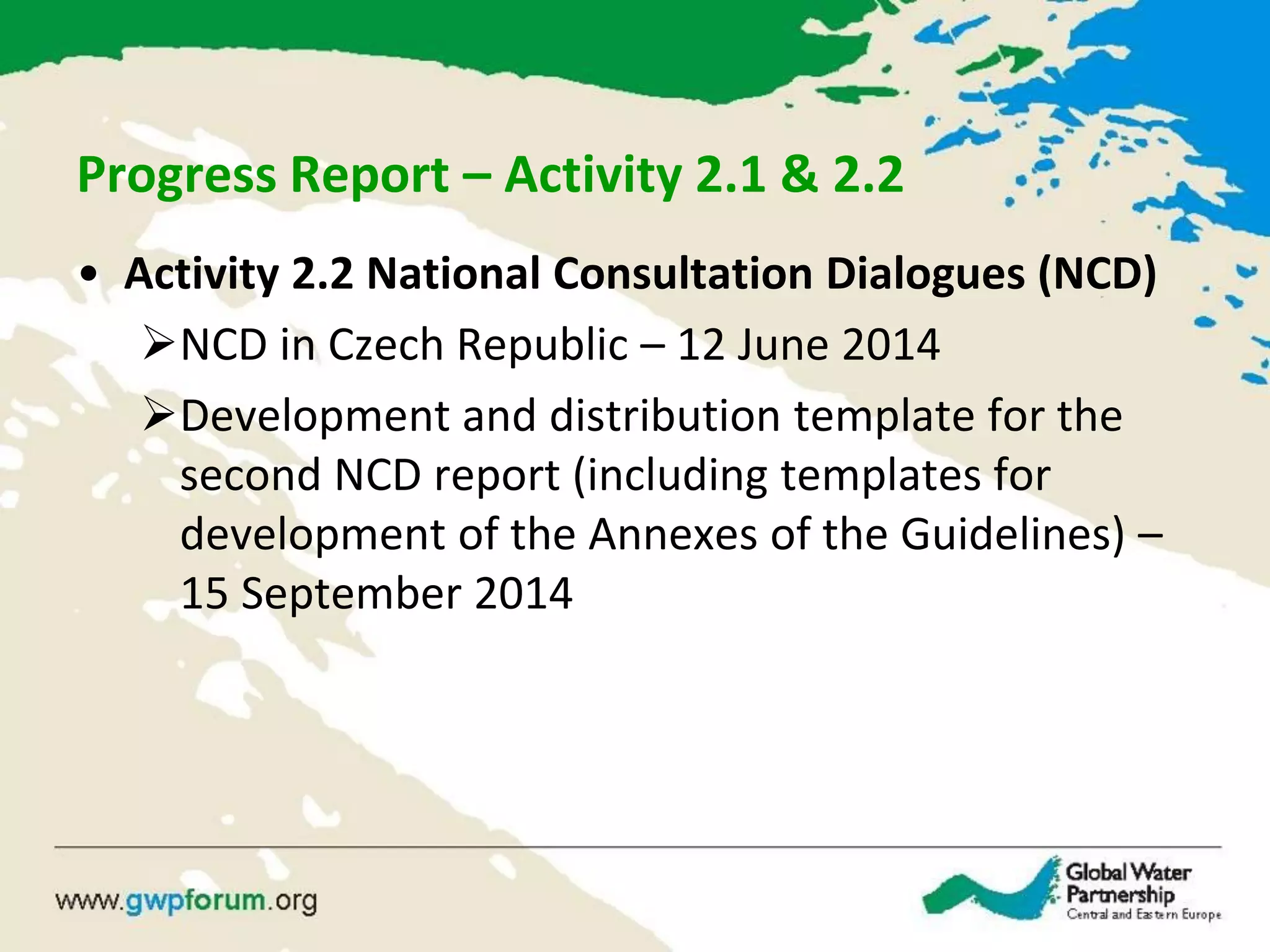 Progress Report – Activity 2.1 & 2.2
• Activity 2.2 National Consultation Dialogues (NCD)
NCD in Czech Republic – 12 June 2014
Development and distribution template for the
second NCD report (including templates for
development of the Annexes of the Guidelines) –
15 September 2014
 