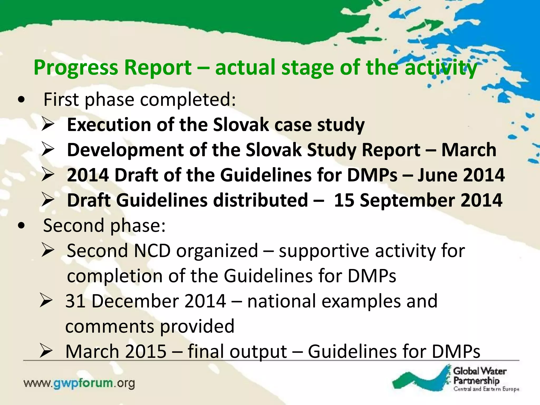 • First phase completed:
 Execution of the Slovak case study
 Development of the Slovak Study Report – March
 2014 Draft of the Guidelines for DMPs – June 2014
 Draft Guidelines distributed – 15 September 2014
• Second phase:
 Second NCD organized – supportive activity for
completion of the Guidelines for DMPs
 31 December 2014 – national examples and
comments provided
 March 2015 – final output – Guidelines for DMPs
Progress Report – actual stage of the activity
 
