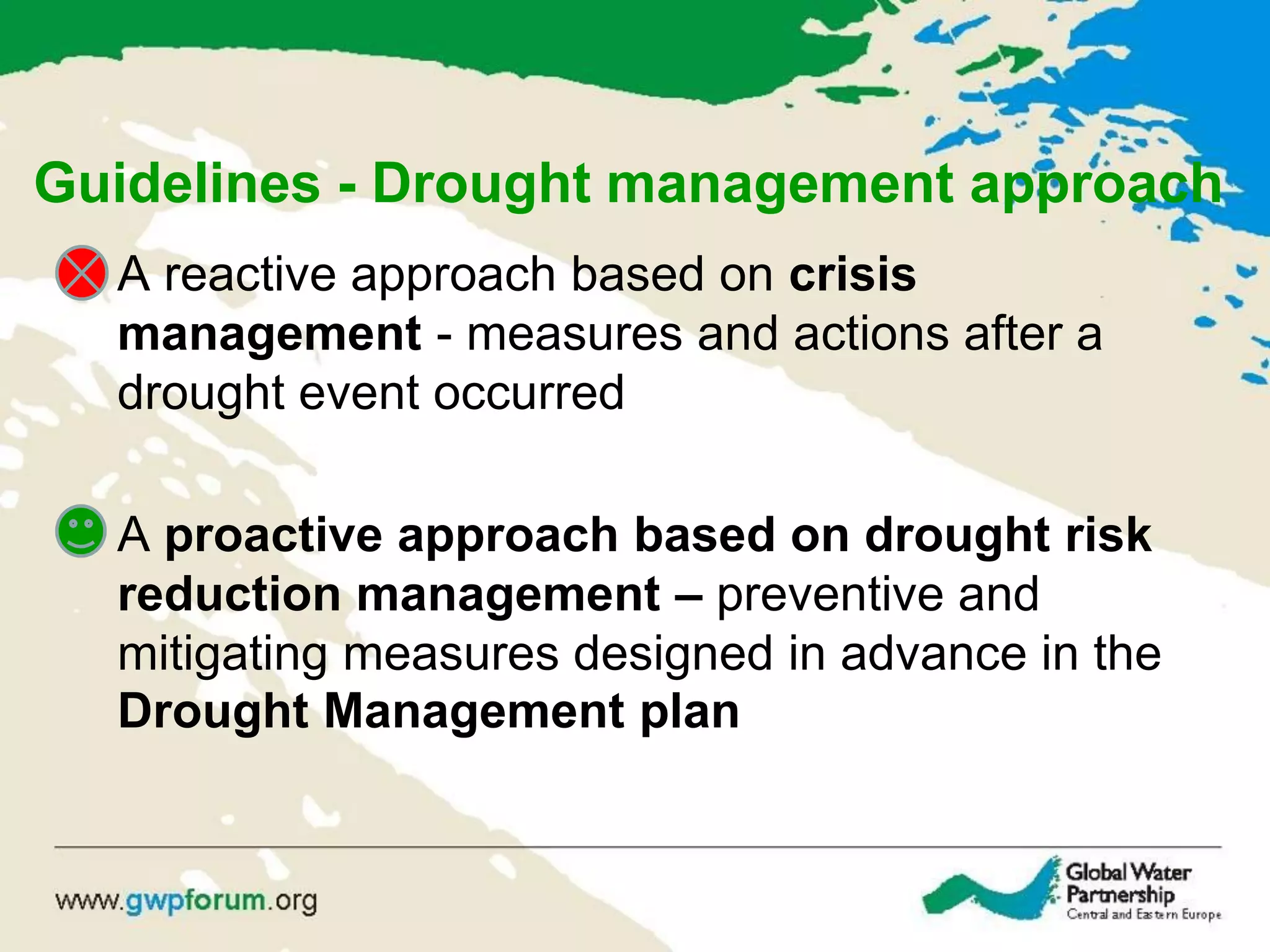 Guidelines - Drought management approach
• A reactive approach based on crisis
management - measures and actions after a
drought event occurred
• A proactive approach based on drought risk
reduction management – preventive and
mitigating measures designed in advance in the
Drought Management plan
 