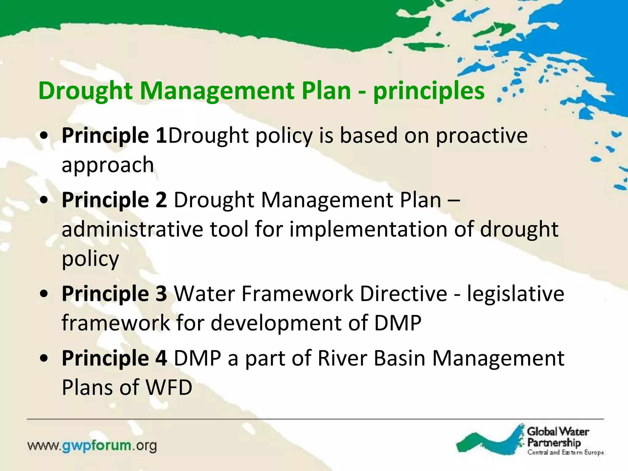Drought Management Plan - principles
• Principle 1Drought policy is based on proactive
approach
• Principle 2 Drought Management Plan –
administrative tool for implementation of drought
policy
• Principle 3 Water Framework Directive - legislative
framework for development of DMP
• Principle 4 DMP a part of River Basin Management
Plans of WFD
 