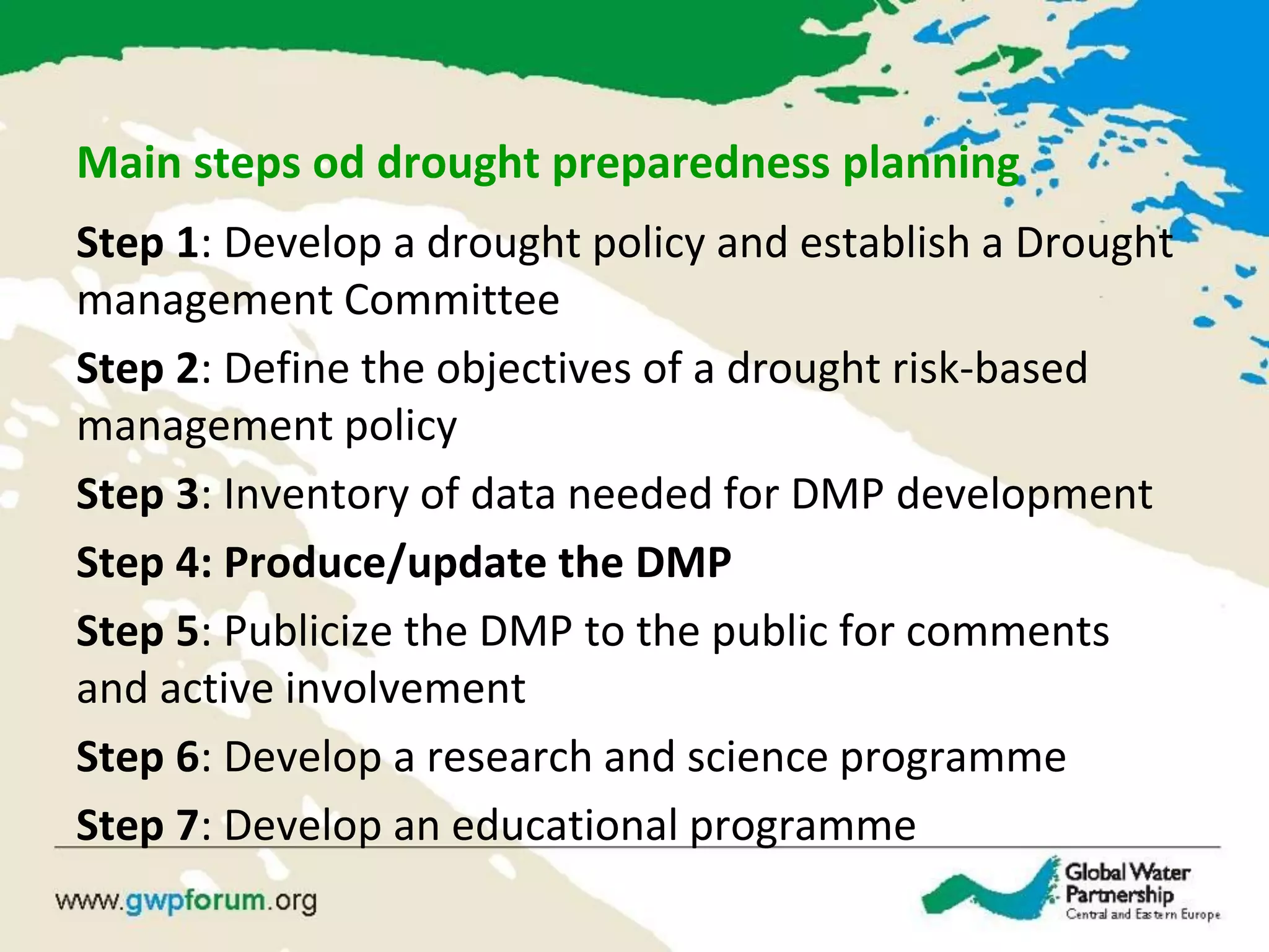 Main steps od drought preparedness planning
Step 1: Develop a drought policy and establish a Drought
management Committee
Step 2: Define the objectives of a drought risk-based
management policy
Step 3: Inventory of data needed for DMP development
Step 4: Produce/update the DMP
Step 5: Publicize the DMP to the public for comments
and active involvement
Step 6: Develop a research and science programme
Step 7: Develop an educational programme
 