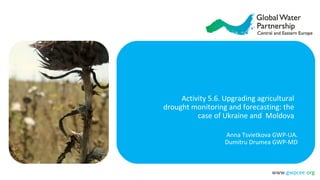 www.gwpcee.org
Activity 5.6. Upgrading agricultural
drought monitoring and forecasting: the
case of Ukraine and Moldova
Anna Tsvietkova GWP-UA.
Dumitru Drumea GWP-MD
 