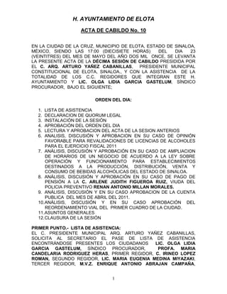 H. AYUNTAMIENTO DE ELOTA
                  ACTA DE CABILDO No. 10


EN LA CIUDAD DE LA CRUZ, MUNICIPIO DE ELOTA, ESTADO DE SINALOA,
MÉXICO, SIENDO LAS 17:00 (DIECISIETE HORAS)      DEL   DIA   23
(VEINTITRES) DEL MES DE MAYO DEL AÑO DOS MIL ONCE, SE LEVANTA
LA PRESENTE ACTA DE LA DÉCIMA SESIÓN DE CABILDO PRESIDIDA POR
EL C. ARQ. ARTURO YAÑEZ CABANILLAS, PRESIDENTE MUNICIPAL
CONSTITUCIONAL DE ELOTA, SINALOA., Y CON LA ASISTENCIA DE LA
TOTALIDAD DE LOS C.C. REGIDORES QUE INTEGRAN ESTE H.
AYUNTAMIENTO Y LIC. OLGA LIDIA GARCIA GASTELUM, SÍNDICO
PROCURADOR, BAJO EL SIGUIENTE;

                        ORDEN DEL DIA:

  1.  LISTA DE ASISTENCIA
  2.  DECLARACION DE QUORUM LEGAL
  3.  INSTALACIÓN DE LA SESIÓN
  4.  APROBACIÓN DEL ORDEN DEL DIA
  5.  LECTURA Y APROBACION DEL ACTA DE LA SESION ANTERIOS
  6.  ANALISIS, DISCUSIÓN Y APROBACION EN SU CASO DE OPINIÓN
      FAVORABLE PARA REVALIDACIONES DE LICENCIAS DE ALCOHOLES
      PARA EL EJERCICIO FISCAL 2011
  7. ANÁLISIS, DISCUSIÓN Y APROBACIÓN EN SU CASO DE AMPLIACION
      DE HORARIOS DE UN NEGOCIO DE ACUERDO A LA LEY SOBRE
      OPERACIÓN Y FUNCIONAMIENTO PARA ESTABLECIMIENTOS
      DESTINADOS A LA PRODUCCIÓN, DISTRIBUCIÓN, VENTA Y
      CONSUMO DE BEBIDAS ALCOHÓLICAS DEL ESTADO DE SINALOA.
  8. ANÁLISIS, DISCUSIÓN Y APROBACIÓN EN SU CASO DE PAGO DE
      PENSIÓN A LA C. ARLENE JUDITH FIGUEROA RUIZ, VIUDA DEL
      POLICIA PREVENTIVO RENAN ANTONIO MILLAN MORALES.
  9. ANÁLISIS, DISCUSIÓN Y EN SU CASO APROBACION DE LA CUENTA
      PUBLICA DEL MES DE ABRIL DEL 2011.
  10. ANÁLISIS, DISCUSIÓN Y EN SU CASO APROBACIÓN DEL
      REORDENAMIENTO VIAL DEL PRIMER CUADRO DE LA CIUDAD.
  11. ASUNTOS GENERALES
  12. CLAUSURA DE LA SESIÓN

PRIMER PUNTO.- LISTA DE ASISTENCIA:
EL C. PRESIDENTE MUNICIPAL ARQ. ARTURO YAÑEZ CABANILLAS,
SOLICITA AL SECRETARIO EL PASE DE LISTA DE ASISTENCIA
ENCONTRÁNDOSE PRESENTES LOS CIUDADANOS      LIC. OLGA LIDIA
GARCIA GASTELUM, SÍNDICO PROCURADOR,         PROFA. MARIA
CANDELARIA RODRIGUEZ HERAS, PRIMER REGIDOR, C. IRINEO LOPEZ
ROMAN, SEGUNDO REGIDOR, LIC. MARIA EUGENIA MEDINA MIYAZAKI,
TERCER REGIDOR, M.V.Z. ENRIQUE ANTONIO ABRAJAN CAMPAÑA,


                               1
 