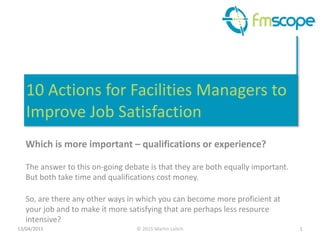 ©	
  2015	
  Martin	
  Leitch
10	
  Actions	
  for	
  Facilities	
  Managers	
  to	
  
Improve	
  Job	
  Satisfaction
Which	
  is	
  more	
  important	
  –	
  qualifications	
  or	
  experience?	
  
!
The	
  answer	
  to	
  this	
  on-­‐going	
  debate	
  is	
  that	
  they	
  are	
  both	
  equally	
  important.	
  
But	
  both	
  take	
  time	
  and	
  qualifications	
  cost	
  money.	
  
!
So,	
  are	
  there	
  any	
  other	
  ways	
  in	
  which	
  you	
  can	
  become	
  more	
  proficient	
  at	
  
your	
  job	
  and	
  to	
  make	
  it	
  more	
  satisfying	
  that	
  are	
  perhaps	
  less	
  resource	
  
intensive?
113/04/2015
 