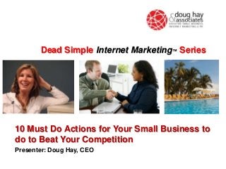 Dead Simple Internet Marketing™ Series

10 Must Do Actions for Your Small Business to
do to Beat Your Competition
Presenter: Doug Hay, CEO

 