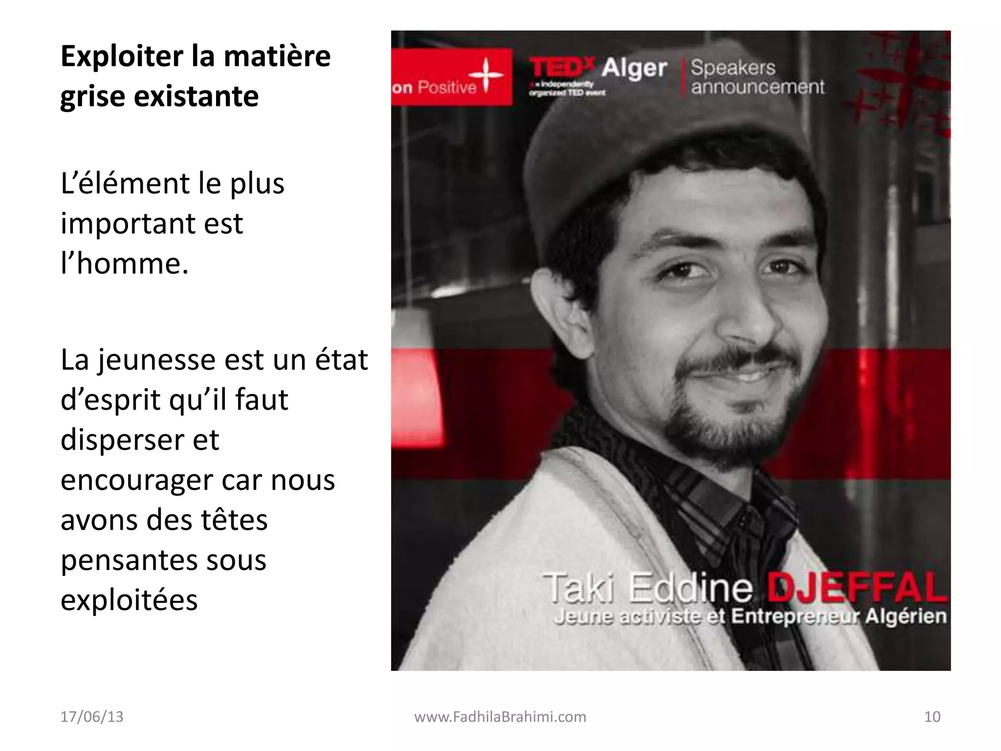 Exploiter la matière
grise existante
L’élément le plus
important est
l’homme.
La jeunesse est un état
d’esprit qu’il faut
disperser et
encourager car nous
avons des têtes
pensantes sous
exploitées
17/06/13 www.FadhilaBrahimi.com 10
 