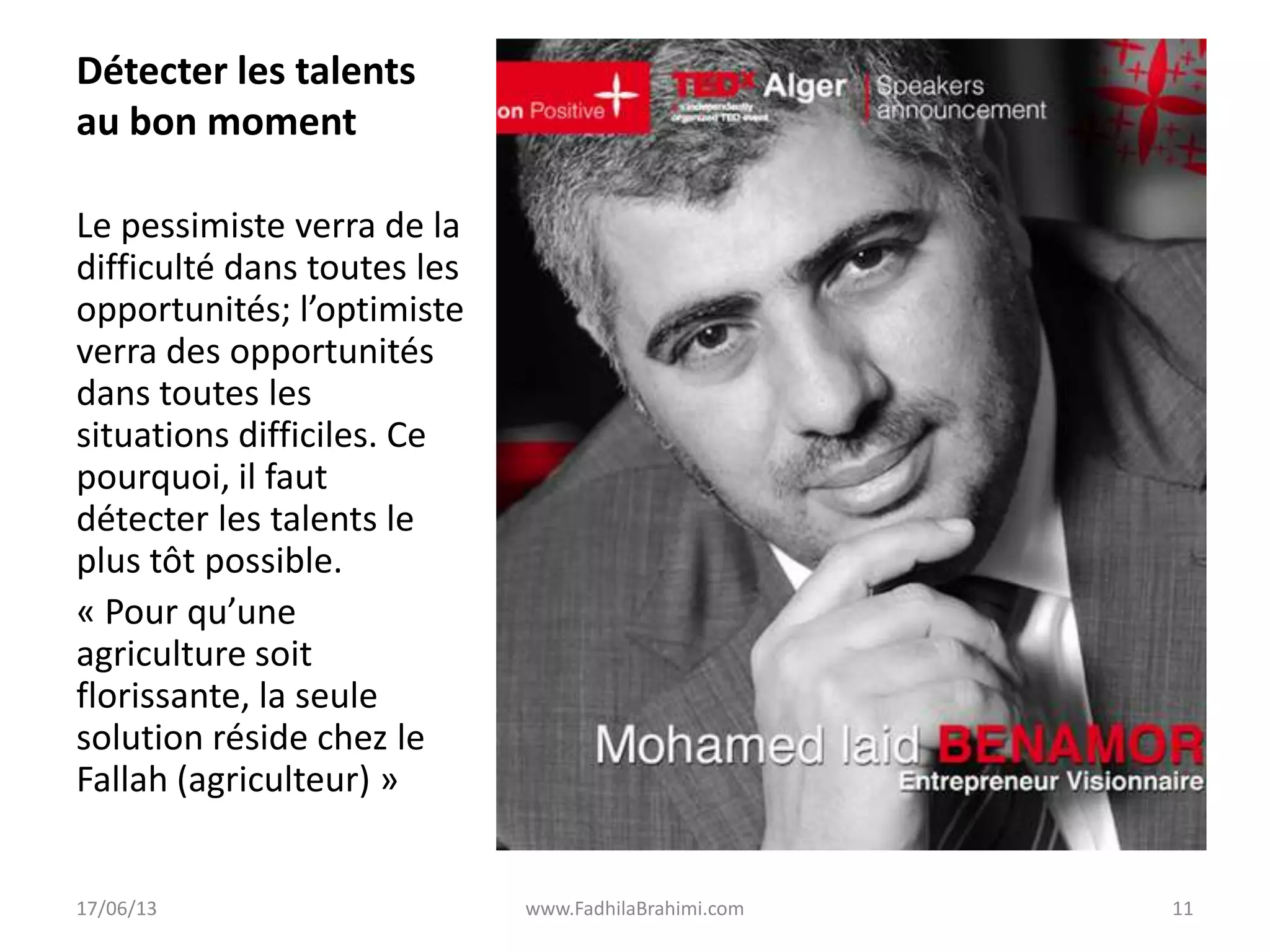 Détecter les talents
au bon moment
Le pessimiste verra de la
difficulté dans toutes les
opportunités; l’optimiste
verra des opportunités
dans toutes les
situations difficiles. Ce
pourquoi, il faut
détecter les talents le
plus tôt possible.
« Pour qu’une
agriculture soit
florissante, la seule
solution réside chez le
Fallah (agriculteur) »
17/06/13 www.FadhilaBrahimi.com 11
 