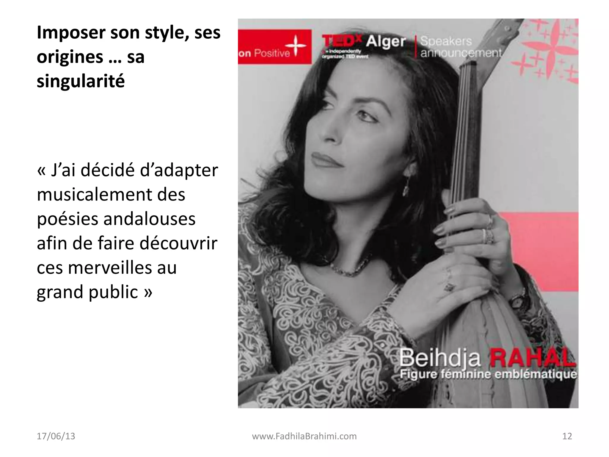 Imposer son style, ses
origines … sa
singularité
« J’ai décidé d’adapter
musicalement des
poésies andalouses
afin de faire découvrir
ces merveilles au
grand public »
17/06/13 www.FadhilaBrahimi.com 12
 