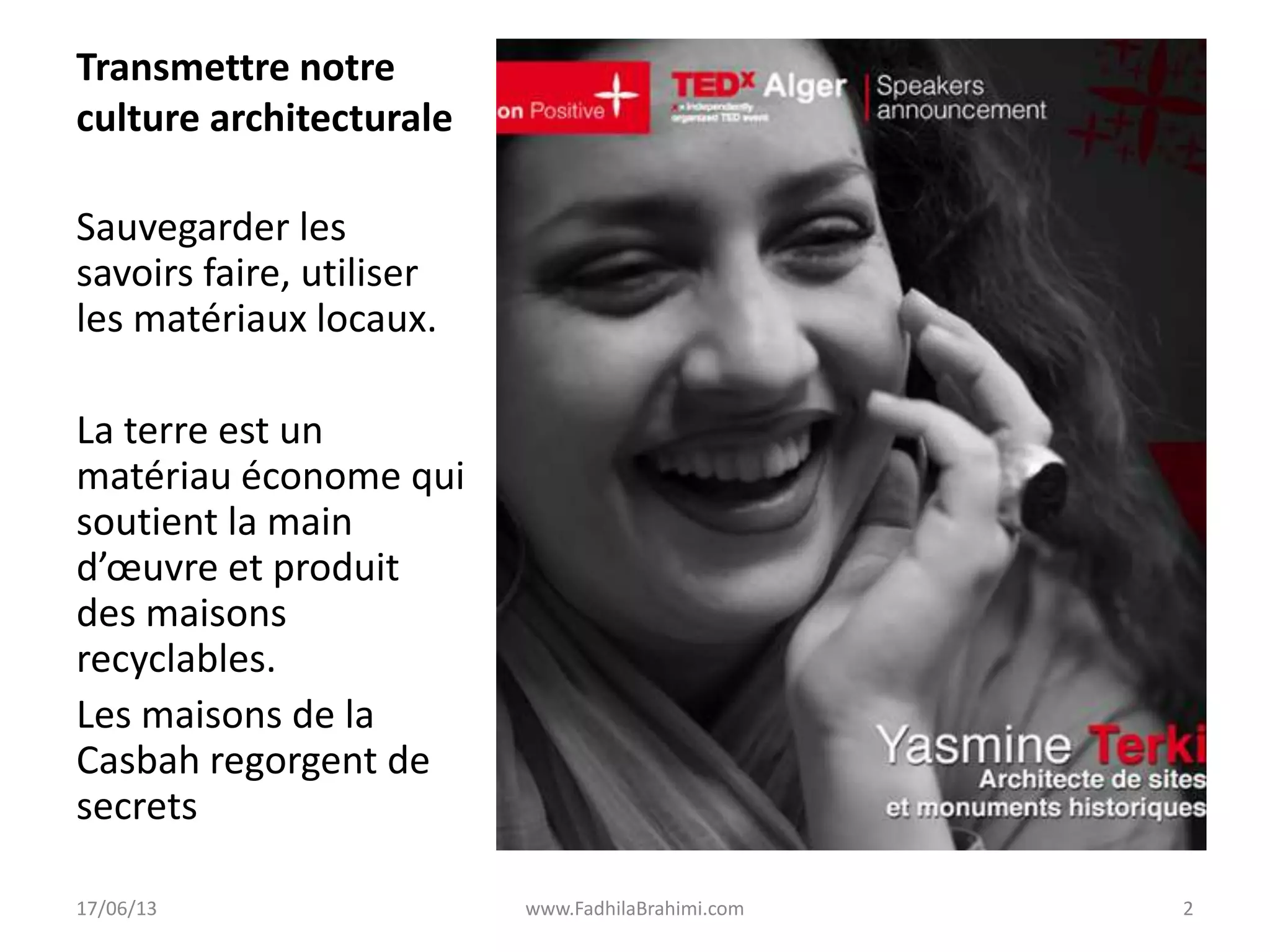 Transmettre notre
culture architecturale
Sauvegarder les
savoirs faire, utiliser
les matériaux locaux.
La terre est un
matériau économe qui
soutient la main
d’œuvre et produit
des maisons
recyclables.
Les maisons de la
Casbah regorgent de
secrets
17/06/13 www.FadhilaBrahimi.com 2
 