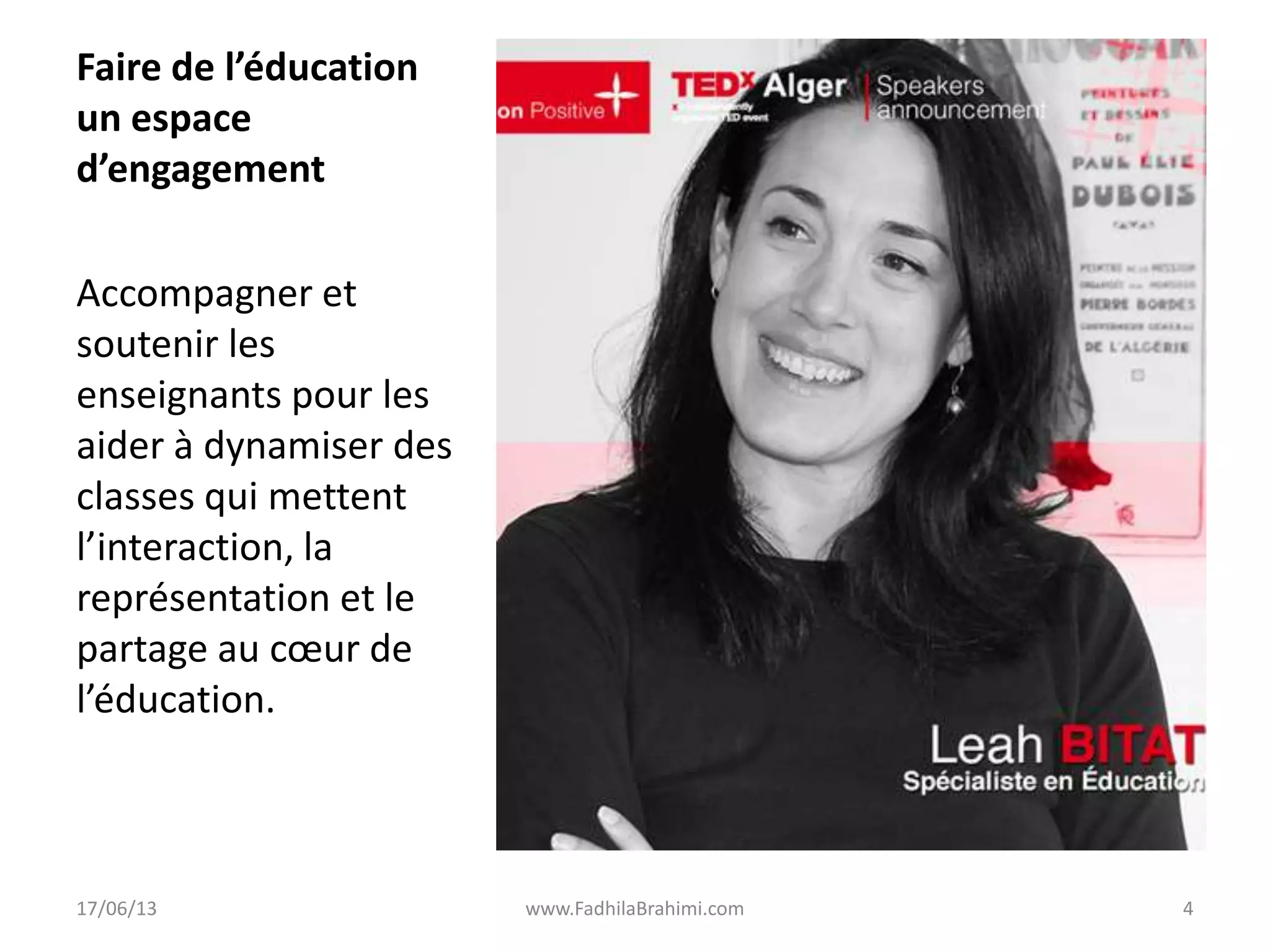 Faire de l’éducation
un espace
d’engagement
Accompagner et
soutenir les
enseignants pour les
aider à dynamiser des
classes qui mettent
l’interaction, la
représentation et le
partage au cœur de
l’éducation.
17/06/13 www.FadhilaBrahimi.com 4
 