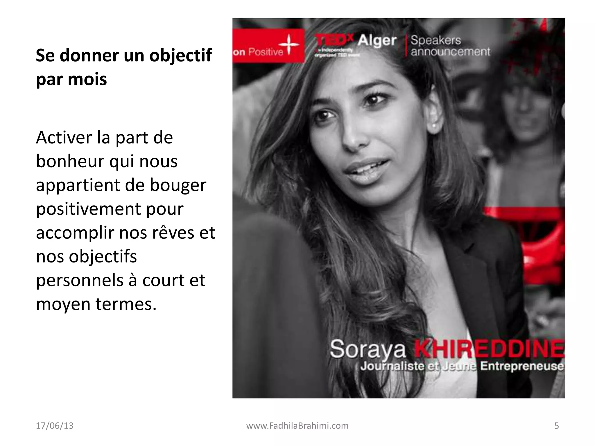 Se donner un objectif
par mois
Activer la part de
bonheur qui nous
appartient de bouger
positivement pour
accomplir nos rêves et
nos objectifs
personnels à court et
moyen termes.
17/06/13 www.FadhilaBrahimi.com 5
 