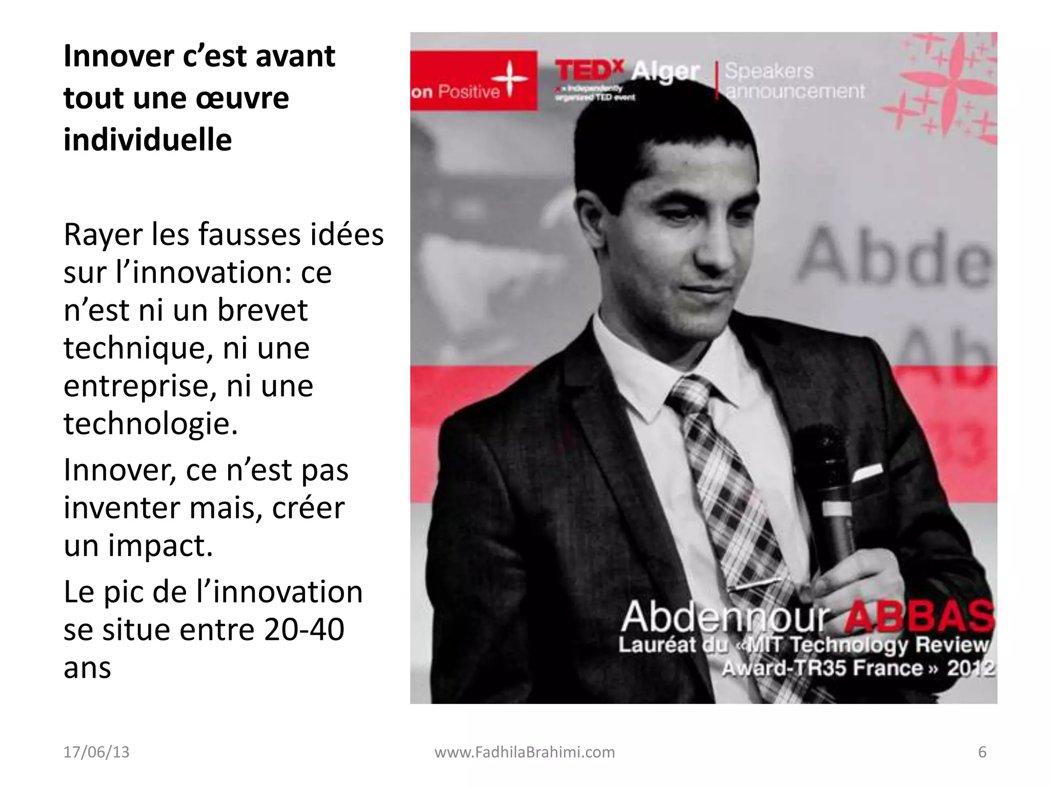 Innover c’est avant
tout une œuvre
individuelle
Rayer les fausses idées
sur l’innovation: ce
n’est ni un brevet
technique, ni une
entreprise, ni une
technologie.
Innover, ce n’est pas
inventer mais, créer
un impact.
Le pic de l’innovation
se situe entre 20-40
ans
17/06/13 www.FadhilaBrahimi.com 6
 