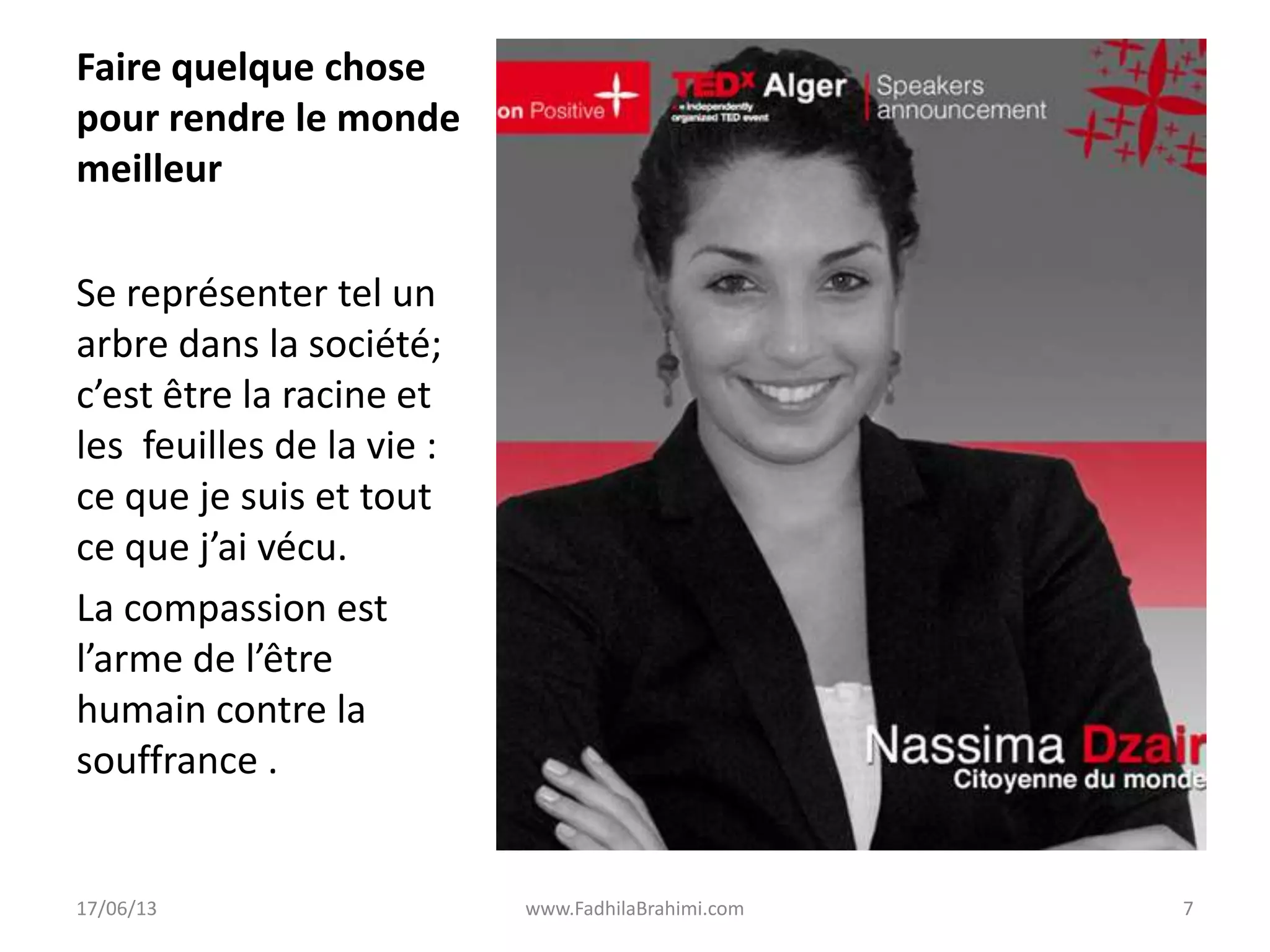 Faire quelque chose
pour rendre le monde
meilleur
Se représenter tel un
arbre dans la société;
c’est être la racine et
les feuilles de la vie :
ce que je suis et tout
ce que j’ai vécu.
La compassion est
l’arme de l’être
humain contre la
souffrance .
17/06/13 www.FadhilaBrahimi.com 7
 