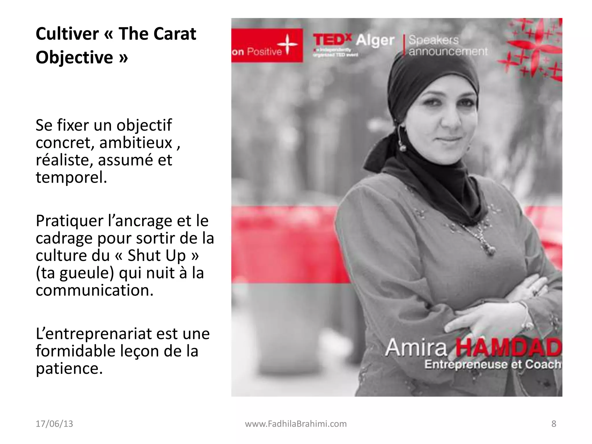 Cultiver « The Carat
Objective »
Se fixer un objectif
concret, ambitieux ,
réaliste, assumé et
temporel.
Pratiquer l’ancrage et le
cadrage pour sortir de la
culture du « Shut Up »
(ta gueule) qui nuit à la
communication.
L’entreprenariat est une
formidable leçon de la
patience.
17/06/13 www.FadhilaBrahimi.com 8
 