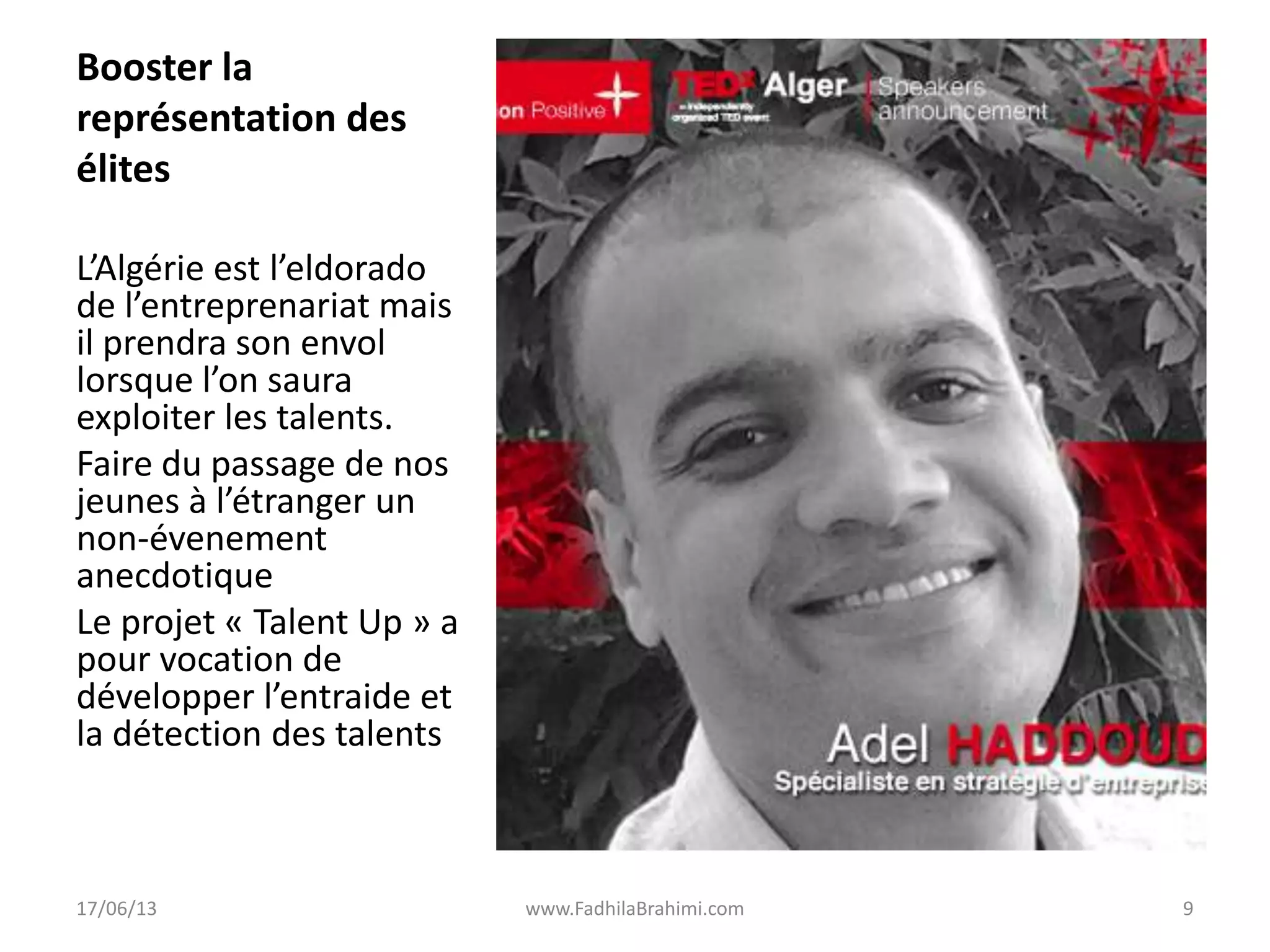 Booster la
représentation des
élites
L’Algérie est l’eldorado
de l’entreprenariat mais
il prendra son envol
lorsque l’on saura
exploiter les talents.
Faire du passage de nos
jeunes à l’étranger un
non-évenement
anecdotique
Le projet « Talent Up » a
pour vocation de
développer l’entraide et
la détection des talents
17/06/13 www.FadhilaBrahimi.com 9
 