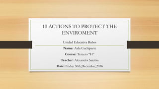 10 ACTIONS TO PROTECT THE
ENVIROMENT
Unidad Educativa Baños
Name: Aida Cuchiparte
Course: Tercero “H”
Teacher: Alexandra Sarabia
Date: Friday 30th,December,2016
 