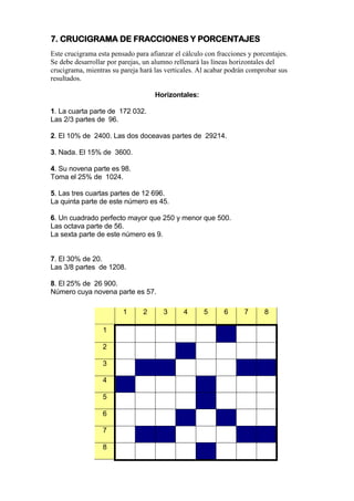 7. CRUCIGRAMA DE FRACCIONES Y PORCENTAJES
Este crucigrama esta pensado para afianzar el cálculo con fracciones y porcentajes.
Se debe desarrollar por parejas, un alumno rellenará las líneas horizontales del
crucigrama, mientras su pareja hará las verticales. Al acabar podrán comprobar sus
resultados.
Horizontales:
1. La cuarta parte de 172 032.
Las 2/3 partes de 96.
2. El 10% de 2400. Las dos doceavas partes de 29214.
3. Nada. El 15% de 3600.
4. Su novena parte es 98.
Toma el 25% de 1024.
5. Las tres cuartas partes de 12 696.
La quinta parte de este número es 45.
6. Un cuadrado perfecto mayor que 250 y menor que 500.
Las octava parte de 56.
La sexta parte de este número es 9.
7. El 30% de 20.
Las 3/8 partes de 1208.
8. El 25% de 26 900.
Número cuya novena parte es 57.
1 2 3 4 5 6 7 8
1
2
3
4
5
6
7
8
 
