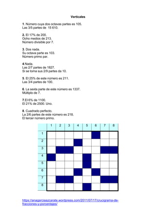 Verticales
1. Número cuya dos octavas partes es 105.
Las 3/5 partes de 15 610.
2. El 17% de 200.
Ocho medios de 213.
Número divisible por 7.
3. Dos nada.
Su octava parte es 103.
Número primo par.
4.Nada.
Las 2/7 partes de 1827.
Si se toma sus 2/9 partes da 10.
5. El 25% de este número es 211.
Las 3/4 partes de 100.
6. La sexta parte de este número es 1337.
Múltiplo de 7.
7.El 6% de 1100.
El 21% de 2500. Uno.
8. Cuadrado perfecto.
La 2/6 partes de este número es 218.
El tercer número primo.
1 2 3 4 5 6 7 8
1
2
3
4
5
6
7
8
https://anagarciaazcarate.wordpress.com/2011/07/17/crucigrama-de-
fracciones-y-porcentajes/
 
