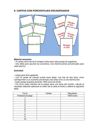 8. CARTAS CON PORCENTAJES ENCADENADOS
Material necesario:
- 10 cartas como las de la imagen arriba para cada pareja de jugadores.
- Una tabla para apuntar los aumentos y las disminuciones porcentuales para
cada alumno.
Actividad:
- Juego para dos jugadores
- Las 10 cartas se colocan juntas boca abajo. Las hay de dos tipos: cinco
corresponden a un aumento porcentual y las otras cinco a una disminución.
- Cada pareja empieza teniendo 1000 euros de fondo.
- Por turno cada miembro de la pareja saca una carta del montón, calcula el
resultado obtenido aplicando la orden de la carta al fondo y rellena la siguiente
tabla:
Turno Cartas Resultado
Empieza el juego 1000 euros
1
2
3
4
5
6
7
8
9
10
 