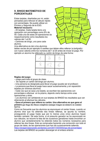 9. BINGO MATEMÁTICO DE
PORCENTAJES
Estas tarjetas, diseñadas por mi, están
pensadas para reforzar el cálculo rápido
con porcentajes. Se puede utilizar en
Primero y Segundo de la ESO.
Material necesario:
- 20 tarjetas. Cada tarjeta tiene una
operación con porcentajes como 8% de
50. Cada una de estas 20 operaciones da
respectivamente como resultados los
valores del 1 al 20.
- Cartones de bingo, uno para cada
alumno.
Una alternativa es dar a los alumnos
tablas vacías de por ejemplo 9 casillas que deben ellos rellenar (a bolígrafo)
con nueve valores entre los números del 1 al 20 antes de iniciar el juego. Por
ejemplo un alumno ha rellenado su cartón de bingo de esta forma:
Reglas del juego:
- Juego para todo el grupo de clase.
- Se reparte un cartón del bingo por alumno.
- Una persona es designada para llevar el juego (puede ser el profesor)
- La persona que lleva el juego hace sacar sucesivamente y sin reposición
tarjetas por diversos alumnos.
- Cada vez que se saca una tarjeta, se escriben las operaciones con
porcentajes a efectuar en la pizarra, dejando cierto tiempo entre unas
operaciones y otras.
- Los alumnos van señalando en sus tarjetas de BINGO los resultados que van
obteniendo al efectuar los cálculos.
- Gana el primero que rellena su cartón. Una alternativa es que gane el
primero que haga dos líneas completas (aunque tengan un número en común)
NOTA:
Como es frecuente que los alumnos se equivoquen al cantar líneas, cuando un
alumno dice que ha obtenido dos líneas rellenas, se apunta su nombre,
prosiguiendo el juego hasta que por lo menos unos cinco alumnos hayan
también cantado. De esta forma, si el presunto ganador se ha equivocado en
sus cálculos, se recorre la lista de los sucesivos ganadores hasta encontrar un
alumno que verdaderamente ha obtenido todos los números necesarios para
rellenar las dos líneas. Esto se comprueba haciendo una corrección con todo el
grupo de clase, de las operaciones que han ido sucesivamente saliendo.
https://anagarciaazcarate.wordpress.com/2011/03/04/bingo-de-porcentajes/
Las tarjetas del BINGO se pueden descargar en el enlace anterior.
 