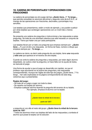 10. CADENA DE PORCENTAJES Y OPERACIONES CON
FRACCIONES
La cadena de porcentajes es otro juego del tipo ¿Quién tiene...? Yo tengo...
que permite consolidar en alumnos del primer y segundo ciclo de la E.S.O., el
manejo de las operaciones con fracciones, decimales y porcentajes muy
sencillos.
Las tarjetas que presentamos, están a modo de ejemplo, y se pueden sustituir
por otras tarjetas que contengan operaciones con un nivel más o menos
elevado.
Se presenta una cadena de preguntas o instrucciones y las respuestas a estas
preguntas. Se trata de una actividad colectiva que sólo necesita un conjunto de
tarjetas. Tiene que haber una por cada participante.
Las tarjetas llevan por un lado una pregunta que empieza siempre por : ¿Quién
tiene ....? y por el otro una respuesta, en forma de frase, número o dibujo que
empieza siempre por : Yo tengo .....
La cadena se cierra, es decir cada pregunta de una tarjeta, tiene una respuesta
y sólo una que aparece en el reverso de otra tarjeta.
Cuando se corta la cadena de preguntas y respuestas, por estar algún alumno
despistado, se vuelve a leer la pregunta y si hace falta con la ayuda de todos,
se reanuda el juego.
Una forma de ayudar a que el juego se desarrolle con rapidez, es que el
profesor vaya apuntando en la pizarra las preguntas y las respuestas
correspondientes. Aunque las reglas de este tipo de juegos ¿Quién tiene...? Yo
tengo... han sido explicadas en la página correspondiente de este blog,
volvemos aquí a presentarlas:
Reglas del juego:
- Se trata de un juego a jugar con toda la clase.
- Se reparte una tarjeta por alumno.
- Empieza cualquier alumno leyendo la pregunta del anverso de su tarjeta.
Por ejemplo, empieza el alumno con la tarjeta:
y pregunta en voz alta al resto del grupo: ¿Quién tiene la mitad de la tercera
parte de 120?
- Todos los alumnos miran sus tarjetas del lado de las respuestas y contesta el
alumno que posee la tarjeta con la solución:
 
