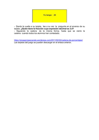 - Dando la vuelta a su tarjeta, lee a su vez la pregunta en el anverso de su
tarjeta: ¿Quién tiene la fracción cuya expresión decimal es 3,4?
- Siguiendo la cadena de la misma forma, hasta que se cierre la
cadena cuando todos los alumnos han contestado.
https://anagarciaazcarate.wordpress.com/2011/02/24/cadena-de-porcentajes/
Las tarjetas del juego se pueden descargar en el enlace anterior.
 