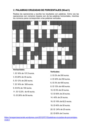 2. PALABRAS CRUZADAS DE PORCENTAJES (Nivel I)
Realiza las operaciones y escribe los resultados con palabras. Cómo ves las
operaciones con números impares son de las palabras horizontales, mientras
los números pares corresponden a las palabras verticales.
8 12 16
1 20
2 4
3
18
14 /7 22
6
10
11
13
Horizontales:
1. El 16% de 137,5 euros.
3. El 20% de 35 euros.
5. El 12% de 250 euros.
7. El 16% de 500 euros.
9. El 6% de 150 euros.
11. El 12,5% de 40 euros.
13. El 26% de 50 euros.
https://anagarciaazcarate.wordpress.com/2012/07/15/palabras-cruzadas-de-porcentajes-
nivel-i/
Verticales:
2. El 2% de 200 euros.
4. El 32% de 250 euros.
6. El 3% de 400 euros.
8. El 15% de 400 euros.
10. El 5% de 20 euros.
12. El 55% de 20 euros.
14. 40% de 20 euros.
16. El 16% de 62,5 euros.
18. El 40% de 50 euros.
20. El 24% de 25 euros.
22. El 60% de 5 euros.
 