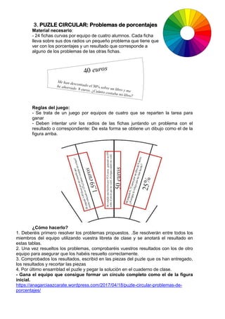 3. PUZLE CIRCULAR: Problemas de porcentajes
Material necesario:
- 24 fichas curvas por equipo de cuatro alumnos. Cada ficha
lleva sobre sus dos radios un pequeño problema que tiene que
ver con los porcentajes y un resultado que corresponde a
alguno de los problemas de las otras fichas.
Reglas del juego:
- Se trata de un juego por equipos de cuatro que se reparten la tarea para
ganar
- Deben intentar unir los radios de las fichas juntando un problema con el
resultado o correspondiente: De esta forma se obtiene un dibujo como el de la
figura arriba.
¿Cómo hacerlo?
1. Deberéis primero resolver los problemas propuestos. .Se resolverán entre todos los
miembros del equipo utilizando vuestra libreta de clase y se anotará el resultado en
estas tablas.
2. Una vez resueltos los problemas, comprobaréis vuestros resultados con los de otro
equipo para asegurar que los habéis resuelto correctamente.
3. Comprobados los resultados, escribid en las piezas del puzle que os han entregado,
los resultados y recortar las piezas
4. Por último ensamblad el puzle y pegar la solución en el cuaderno de clase.
- Gana el equipo que consigue formar un círculo completo como el de la figura
inicial.
https://anagarciaazcarate.wordpress.com/2017/04/18/puzle-circular-problemas-de-
porcentajes/
 