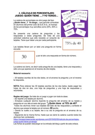 4. CÁLCULO DE PORCENTAJES:
JUEGO: QUIÉN TIENE ....? YO TENGO...
La cadena de porcentajes es otro juego del tipo
¿Quién tiene...? Yo tengo... que permite consolidar
en alumnos del primer ciclo de la E.S.O., el manejo
de los porcentajes muy sencillos como 25%, 50% o
75%.
Se presenta una cadena de preguntas y las
respuestas a estas preguntas. Se trata de una
actividad colectiva que sólo necesita un conjunto de
tarjetas. Tiene que haber una por cada participante.
Las tarjetas llevan por un lado una pregunta en forma
escueta:
y por el otro una respuesta en forma de número.
La cadena se cierra, es decir cada pregunta de una tarjeta, tiene una respuesta y
sólo una que aparece en el reverso de otra tarjeta.
Material necesario:
- 30 tarjetas escritas de los dos lados, en el anverso la pregunta y en el reverso
la respuesta.
NOTA:.Para obtener las 30 tarjetas escritos de los dos lados, basta pagar las
hojas de dos en dos, una hoja de preguntas y una hoja de respuestas y
recortarlas.
Reglas del juego: Se trata de un juego a jugar con toda la clase.
- Se reparte una tarjeta por alumno.
- Empieza cualquier alumno leyendo la pregunta del anverso de su tarjeta y
pregunta en voz alta al resto del grupo: "¿Quién tiene el 75% de 40?
Todos los alumnos miran sus tarjetas del lado de las respuestas y contesta el
alumno que posee la tarjeta con el número 30 escrito.
- Dando la vuelta a su tarjeta, lee a su vez la pregunta en el anverso de su
tarjeta:
- Siguiendo de la misma forma, hasta que se cierre la cadena cuando todos los
alumnos han contestado.
https://anagarciaazcarate.wordpress.com/2019/02/05/calculo-de-porcentajes-
juego-quien-tiene-yo-tengo/
Las fichas se pueden descargar en la entrada del blog a partir de este enlace.
 